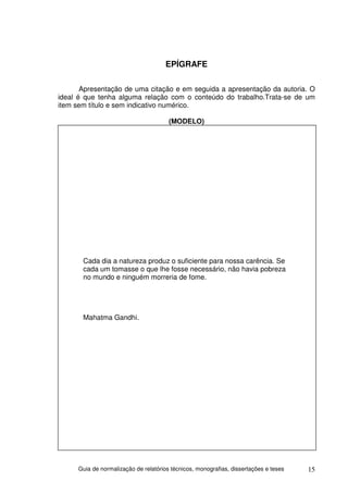 EPÍGRAFE

       Apresentação de uma citação e em seguida a apresentação da autoria. O
ideal é que tenha alguma relação com o conteúdo do trabalho.Trata-se de um
item sem título e sem indicativo numérico.

                                        (MODELO)




       Cada dia a natureza produz o suficiente para nossa carência. Se
       cada um tomasse o que lhe fosse necessário, não havia pobreza
       no mundo e ninguém morreria de fome.




       Mahatma Gandhi.




      Guia de normalização de relatórios técnicos, monografias, dissertações e teses   15
 