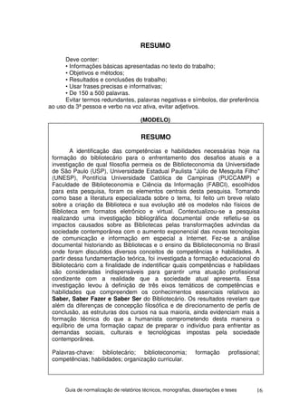 RESUMO
      Deve conter:
      • Informações básicas apresentadas no texto do trabalho;
      • Objetivos e métodos;
      • Resultados e conclusões do trabalho;
      • Usar frases precisas e informativas;
      • De 150 a 500 palavras.
      Evitar termos redundantes, palavras negativas e símbolos, dar preferência
ao uso da 3ª pessoa e verbo na voz ativa, evitar adjetivos.

                                        (MODELO)

                                        RESUMO
         A identificação das competências e habilidades necessárias hoje na
 formação do bibliotecário para o enfrentamento dos desafios atuais e a
 investigação de qual filosofia permeia os de Biblioteconomia da Universidade
 de São Paulo (USP), Universidade Estadual Paulista "Júlio de Mesquita Filho"
 (UNESP), Pontifícia Universidade Católica de Campinas (PUCCAMP) e
 Faculdade de Biblioteconomia e Ciência da Informação (FABCI), escolhidos
 para esta pesquisa, foram os elementos centrais desta pesquisa. Tomando
 como base a literatura especializada sobre o tema, foi feito um breve relato
 sobre a criação da Biblioteca e sua evolução até os modelos não físicos de
 Biblioteca em formatos eletrônico e virtual. Contextualizou-se a pesquisa
 realizando uma investigação bibliográfica documental onde refletiu-se os
 impactos causados sobre as Bibliotecas pelas transformações advindas da
 sociedade contemporânea com o aumento exponencial das novas tecnologias
 de comunicação e informação em especial a Internet. Fez-se a análise
 documental historiando as Bibliotecas e o ensino da Biblioteconomia no Brasil
 onde foram discutidos diversos conceitos de competências e habilidades. A
 partir dessa fundamentação teórica, foi investigada a formação educacional do
 Bibliotecário com a finalidade de indentificar quais competências e habilidaes
 são consideradas indispensáveis para garantir uma atuação profissional
 condizente com a realidade que a sociedade atual apresenta. Essa
 investigação levou à definição de três eixos temáticos de competências e
 habilidades que compreendem os conhecimentos essenciais relativos ao
 Saber, Saber Fazer e Saber Ser do Bibliotecário. Os resultados revelam que
 além da diferenças de concepção filosófica e de direcionamento de perfis de
 conclusão, as estruturas dos cursos na sua maioria, ainda evidenciam mais a
 formação técnica do que a humanista comprometendo desta maneira o
 equlíbrio de uma formação capaz de preparar o indivíduo para enfrentar as
 demandas sociais, culturais e tecnológicas impostas pela sociedade
 contemporânea.

 Palavras-chave: bibliotecário; biblioteconomia;                 formação       profissional;
 competências; habilidades; organização curricular.




      Guia de normalização de relatórios técnicos, monografias, dissertações e teses       16
 