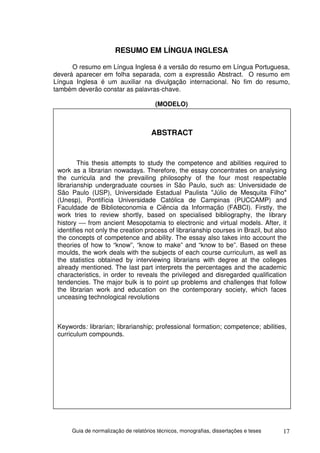 RESUMO EM LÍNGUA INGLESA

      O resumo em Língua Inglesa é a versão do resumo em Língua Portuguesa,
deverá aparecer em folha separada, com a expressão Abstract. O resumo em
Língua Inglesa é um auxiliar na divulgação internacional. No fim do resumo,
também deverão constar as palavras-chave.

                                        (MODELO)



                                      ABSTRACT


         This thesis attempts to study the competence and abilities required to
 work as a librarian nowadays. Therefore, the essay concentrates on analysing
 the curricula and the prevailing philosophy of the four most respectable
 librarianship undergraduate courses in São Paulo, such as: Universidade de
 São Paulo (USP), Universidade Estadual Paulista "Júlio de Mesquita Filho"
 (Unesp), Pontifícia Universidade Católica de Campinas (PUCCAMP) and
 Faculdade de Biblioteconomia e Ciência da Informação (FABCI). Firstly, the
 work tries to review shortly, based on specialised bibliography, the library
 history  from ancient Mesopotamia to electronic and virtual models. After, it
 identifies not only the creation process of librarianship courses in Brazil, but also
 the concepts of competence and ability. The essay also takes into account the
 theories of how to “know”, “know to make” and “know to be”. Based on these
 moulds, the work deals with the subjects of each course curriculum, as well as
 the statistics obtained by interviewing librarians with degree at the colleges
 already mentioned. The last part interprets the percentages and the academic
 characteristics, in order to reveals the privileged and disregarded qualification
 tendencies. The major bulk is to point up problems and challenges that follow
 the librarian work and education on the contemporary society, which faces
 unceasing technological revolutions



 Keywords: librarian; librarianship; professional formation; competence; abilities,
 curriculum compounds.




      Guia de normalização de relatórios técnicos, monografias, dissertações e teses   17
 