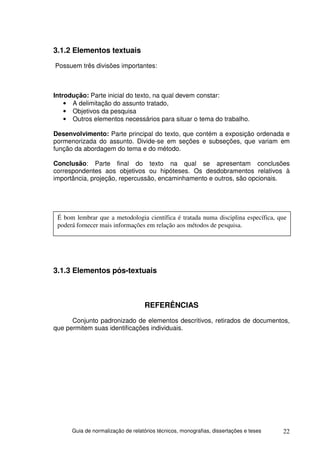 3.1.2 Elementos textuais
Possuem três divisões importantes:



Introdução: Parte inicial do texto, na qual devem constar:
    • A delimitação do assunto tratado,
    • Objetivos da pesquisa
    • Outros elementos necessários para situar o tema do trabalho.

Desenvolvimento: Parte principal do texto, que contém a exposição ordenada e
pormenorizada do assunto. Divide-se em seções e subseções, que variam em
função da abordagem do tema e do método.

Conclusão: Parte final do texto na qual se apresentam conclusões
correspondentes aos objetivos ou hipóteses. Os desdobramentos relativos à
importância, projeção, repercussão, encaminhamento e outros, são opcionais.




 É bom lembrar que a metodologia científica é tratada numa disciplina específica, que
 poderá fornecer mais informações em relação aos métodos de pesquisa.




3.1.3 Elementos pós-textuais



                                   REFERÊNCIAS
      Conjunto padronizado de elementos descritivos, retirados de documentos,
que permitem suas identificações individuais.




      Guia de normalização de relatórios técnicos, monografias, dissertações e teses   22
 