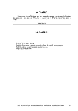 GLOSSÁRIO
        Lista em ordem alfabética, que tem o objetivo de apresentar os significados
das palavras e expressões utilizadas no trabalho e de difícil compreensão para o
leitor.

                                        (MODELO)




                                     GLOSSÁRIO




    Êxodo: emigração, saída.
    Fotolito: Pedra ou, mais comumente, placa de metal, com imagem
    Fotolitográfica para impressão ou transporte.
    Impio: que não tem fé.




      Guia de normalização de relatórios técnicos, monografias, dissertações e teses   23
 