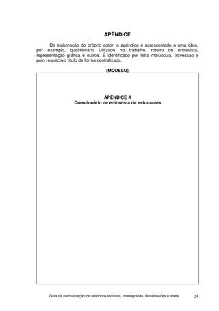 APÊNDICE
       De elaboração do próprio autor, o apêndice é acrescentado a uma obra,
por exemplo, questionário utilizado no trabalho, roteiro de entrevista,
representação gráfica e outros. É identificado por letra maiúscula, travessão e
pelo respectivo título de forma centralizada.

                                        (MODELO)




                                  APÊNDICE A
                     Questionário de entrevista de estudantes




      Guia de normalização de relatórios técnicos, monografias, dissertações e teses   24
 