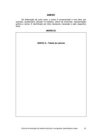 ANEXO
        De elaboração de outro autor, o anexo é acrescentado a uma obra, por
exemplo, questionário utilizado no trabalho, roteiro de entrevista, representação
gráfica e outros. É identificado por letra maiúscula, travessão e pelo respectivo
título.

                                        (MODELO)




                            ANEXO A – Tabela de calorias




      Guia de normalização de relatórios técnicos, monografias, dissertações e teses   25
 