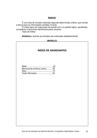 ÍNDICE
        É uma lista de entrada ordenada segundo determinado critério, que remete
a leitura para as informações contidas no texto.
        O índice deve ser organizado de acordo com um padrão lógico, equilibrado,
consistente e facilmente identificável pelos usuários.
        Tipos de Índice:

      Alfabético: quando as entradas são ordenadas alfabeticamente.

                                               (MODELO)




                                ÍNDICE DE ANUNCIANTES




      MAM.................................................23
      Memorial da América Latina............35
      Sesc.................................................12
      Teatro Municipal..............................34




      Guia de normalização de relatórios técnicos, monografias, dissertações e teses   26
 