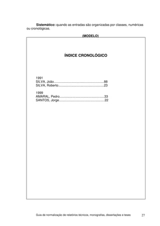 Sistemático: quando as entradas são organizadas por classes, numéricas
ou cronológicas.

                                                 (MODELO)




                                ÍNDICE CRONOLÓGICO




     1991
     SILVA, João........................................................88
     SILVA, Roberto...................................................23

     1999
     AMARAL, Pedro..................................................33
     SANTOS, Jorge...................................................22




      Guia de normalização de relatórios técnicos, monografias, dissertações e teses   27
 