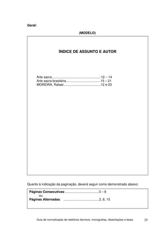 Geral:

                                               (MODELO)




                           ÍNDICE DE ASSUNTO E AUTOR




       Arte sacra......................................................12 – 14
       Arte sacra brasileira......................................15 – 21
       MOREIRA, Rafael.........................................12 e 23




Quanto à indicação da paginação, deverá seguir como demonstrado abaixo:

 Páginas Consecutivas:.....................................3 – 8
      ou
 Páginas Alternadas: .......................................3, 8, 15




         Guia de normalização de relatórios técnicos, monografias, dissertações e teses   29
 