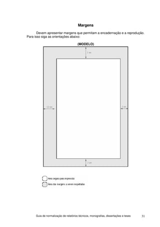 Margens
       Devem apresentar margens que permitam a encadernação e a reprodução.
Para isso siga as orientações abaixo:

                                       (MODELO)




     Guia de normalização de relatórios técnicos, monografias, dissertações e teses   31
 
