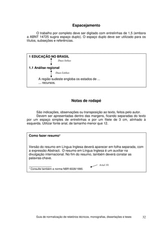 Espacejamento
        O trabalho por completo deve ser digitado com entrelinhas de 1,5 (embora
a ABNT 14725 sugira espaço duplo). O espaço duplo deve ser utilizado para os
títulos, subseções e referências.



 1 EDUCAÇÃO NO BRASIL
                       Duas linhas

 1.1 Análise regional
                     Duas Linhas

        A região sudeste engloba os estados de ...
        ... recursos.




                                     Notas de rodapé

      São indicações, observações ou transposição ao texto, feitos pelo autor.
      Devem ser apresentadas dentro das margens, ficando separadas do texto
por um espaço simples de entrelinhas e por um filete de 3 cm, alinhado à
esquerda. Utilizar fonte arial, de tamanho menor que 12.


 Como fazer resumo¹


 Versão do resumo em Língua Inglesa deverá aparecer em folha separada, com
 a expressão Abstract. O resumo em Língua Inglesa é um auxiliar na
 divulgação internacional. No fim do resumo, também deverá constar as
 palavras-chave.

 ______________                                          Arial 10.
 ¹ Consulte também a norma NBR 6028/1990.




      Guia de normalização de relatórios técnicos, monografias, dissertações e teses   32
 