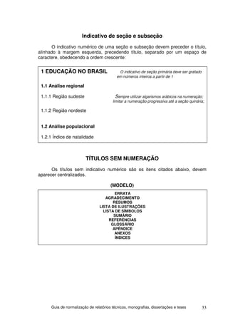 Indicativo de seção e subseção
      O indicativo numérico de uma seção e subseção devem preceder o título,
alinhado à margem esquerda, precedendo título, separado por um espaço de
caractere, obedecendo a ordem crescente:


 1 EDUCAÇÃO NO BRASIL                       O indicativo de seção primária deve ser grafado
                                           em números inteiros a partir de 1

 1.1 Análise regional

 1.1.1 Região sudeste                      Sempre utilizar algarismos arábicos na numeração;
                                         limitar a numeração progressiva até a seção quinária;

 1.1.2 Região nordeste


 1.2 Análise populacional

 1.2.1 Índice de natalidade



                         TÍTULOS SEM NUMERAÇÃO
      Os títulos sem indicativo numérico são os itens citados abaixo, devem
aparecer centralizados.

                                        (MODELO)
                                         ERRATA
                                    AGRADECIMENTO
                                        RESUMOS
                                 LISTA DE ILUSTRAÇÔES
                                   LISTA DE SÍMBOLOS
                                        SUMÁRIO
                                      REFERÊNCIAS
                                       GLOSSÁRIO
                                        APÊNDICE
                                         ANEXOS
                                         ÍNDICES




      Guia de normalização de relatórios técnicos, monografias, dissertações e teses          33
 
