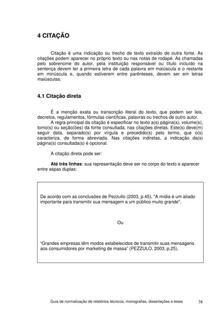 4 CITAÇÃO

       Citação é uma indicação ou trecho de texto extraído de outra fonte. As
citações podem aparecer no próprio texto ou nas notas de rodapé. As chamadas
pelo sobrenome do autor, pela instituição responsável ou título incluído na
sentença devem ter a primeira letra de cada palavra em maiúscula e o restante
em minúscula e, quando estiverem entre parênteses, devem ser em letras
maiúsculas.


4.1 Citação direta

      É a menção exata ou transcrição literal do texto, que podem ser leis,
decretos, regulamentos, fórmulas científicas, palavras ou trechos de outro autor.
      A regra principal da citação é especificar no texto a(s) página(s), volume(s),
tomo(s) ou seção(ões) da fonte consultada, nas citações diretas. Este(s) deve(m)
seguir data, separado(s) por vírgula e precedido(s) pelo termo, que o(s)
caracteriza, de forma abreviada. Nas citações indiretas, a indicação da(s)
página(s) consultada(s) é opcional.

      A citação direta pode ser:

       Até três linhas: sua representação deve ser no corpo do texto e aparecer
entre aspas duplas:




 De acordo com as conclusões de Pezzullo (2003, p.45), "A mídia é um aliado
 importante para transmitir sua mensagem a um público muito grande".



                                             Ou



 “Grandes empresas têm modos estabelecidos de transmitir suas mensagens
 aos consumidores por marketing de massa” (PEZZULO, 2003, p.25).




      Guia de normalização de relatórios técnicos, monografias, dissertações e teses   38
 