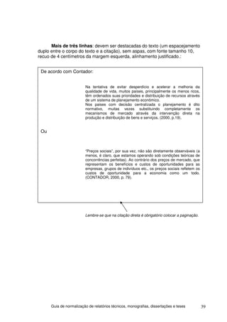 Mais de três linhas: devem ser destacadas do texto (um espacejamento
duplo entre o corpo do texto e a citação), sem aspas, com fonte tamanho 10,
recuo de 4 centímetros da margem esquerda, alinhamento justificado.:


 De acordo com Contador:


                         Na tentativa de evitar desperdício e acelerar a melhoria da
                         qualidade de vida, muitos países, principalmente os menos ricos,
                         têm ordenados suas prioridades e distribuição de recursos através
                         de um sistema de planejamento econômico.
                         Nos paises com decisão centralizada o planejamento é dito
                         normativo, muitas vezes substituindo completamente os
                         mecanismos de mercado através da intervenção direta na
                         produção e distribuição de bens e serviços. (2000, p.19).


 Ou



                         “Preços sociais”, por sua vez, não são diretamente observáveis (a
                         menos, é claro, que estamos operando sob condições teóricas de
                         concorrências perfeitas). Ao contrário dos preços de mercado, que
                         representam os benefícios e custos de oportunidades para as
                         empresas, grupos de indivíduos etc., os preços sociais refletem os
                         custos de oportunidade para a economia como um todo.
                         (CONTADOR, 2000, p. 79).




                         Lembre-se que na citação direta é obrigatório colocar a paginação.




      Guia de normalização de relatórios técnicos, monografias, dissertações e teses          39
 