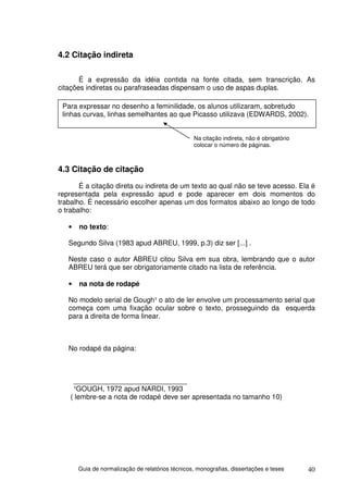 4.2 Citação indireta

       É a expressão da idéia contida na fonte citada, sem transcrição. As
citações indiretas ou parafraseadas dispensam o uso de aspas duplas.

 Para expressar no desenho a feminilidade, os alunos utilizaram, sobretudo
 linhas curvas, linhas semelhantes ao que Picasso utilizava (EDWARDS, 2002).


                                                  Na citação indireta, não é obrigatório
                                                  colocar o número de páginas.



4.3 Citação de citação
       É a citação direta ou indireta de um texto ao qual não se teve acesso. Ela é
representada pela expressão apud e pode aparecer em dois momentos do
trabalho. É necessário escolher apenas um dos formatos abaixo ao longo de todo
o trabalho:

   •   no texto:

   Segundo Silva (1983 apud ABREU, 1999, p.3) diz ser [...] .

   Neste caso o autor ABREU citou Silva em sua obra, lembrando que o autor
   ABREU terá que ser obrigatoriamente citado na lista de referência.

   •   na nota de rodapé

   No modelo serial de Gough¹ o ato de ler envolve um processamento serial que
   começa com uma fixação ocular sobre o texto, prosseguindo da esquerda
   para a direita de forma linear.



   No rodapé da página:



     _____________________________
     ¹GOUGH, 1972 apud NARDI, 1993
    ( lembre-se a nota de rodapé deve ser apresentada no tamanho 10)




       Guia de normalização de relatórios técnicos, monografias, dissertações e teses      40
 