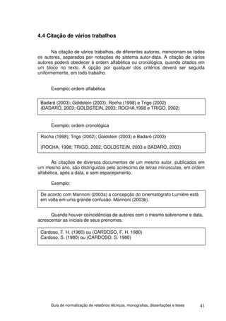 4.4 Citação de vários trabalhos

       Na citação de vários trabalhos, de diferentes autores, mencionam-se todos
os autores, separados por notações do sistema autor-data. A citação de vários
autores poderá obedecer à ordem alfabética ou cronológica, quando citados em
um bloco no texto. A opção por qualquer dos critérios deverá ser seguida
uniformemente, em todo trabalho.


      Exemplo: ordem alfabética


 Badaró (2003); Goldstein (2003); Rocha (1998) e Trigo (2002)
 (BADARÓ, 2003; GOLDSTEIN, 2003; ROCHA,1998 e TRIGO, 2002)


      Exemplo: ordem cronológica

 Rocha (1998); Trigo (2002); Goldstein (2003) e Badaró (2003)

 (ROCHA, 1998; TRIGO, 2002; GOLDSTEIN, 2003 e BADARÓ, 2003)


       As citações de diversos documentos de um mesmo autor, publicados em
um mesmo ano, são distinguidas pelo acréscimo de letras minúsculas, em ordem
alfabética, após a data, e sem espacejamento.

      Exemplo:

 De acordo com Mannoni (2003a) a concepção do cinematógrafo Lumière está
 em volta em uma grande confusão. Mannoni (2003b).


      Quando houver coincidências de autores com o mesmo sobrenome e data,
acrescentar as iniciais de seus prenomes.

 Cardoso, F. H. (1980) ou (CARDOSO, F. H. 1980)
 Cardoso, S. (1980) ou (CARDOSO, S. 1980)




      Guia de normalização de relatórios técnicos, monografias, dissertações e teses   41
 