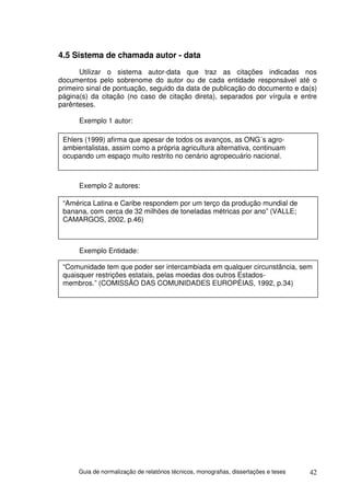 4.5 Sistema de chamada autor - data
       Utilizar o sistema autor-data que traz as citações indicadas nos
documentos pelo sobrenome do autor ou de cada entidade responsável até o
primeiro sinal de pontuação, seguido da data de publicação do documento e da(s)
página(s) da citação (no caso de citação direta), separados por vírgula e entre
parênteses.

      Exemplo 1 autor:

 Ehlers (1999) afirma que apesar de todos os avanços, as ONG´s agro-
 ambientalistas, assim como a própria agricultura alternativa, continuam
 ocupando um espaço muito restrito no cenário agropecuário nacional.



      Exemplo 2 autores:

 “América Latina e Caribe respondem por um terço da produção mundial de
 banana, com cerca de 32 milhões de toneladas métricas por ano” (VALLE;
 CAMARGOS, 2002, p.46)



      Exemplo Entidade:

 “Comunidade tem que poder ser intercambiada em qualquer circunstância, sem
 quaisquer restrições estatais, pelas moedas dos outros Estados-
 membros.” (COMISSÃO DAS COMUNIDADES EUROPÉIAS, 1992, p.34)




      Guia de normalização de relatórios técnicos, monografias, dissertações e teses   42
 