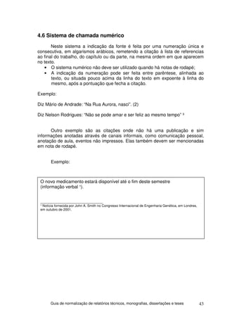 4.6 Sistema de chamada numérico
       Neste sistema a indicação da fonte é feita por uma numeração única e
consecutiva, em algarismos arábicos, remetendo a citação à lista de referencias
ao final do trabalho, do capítulo ou da parte, na mesma ordem em que aparecem
no texto.
   • O sistema numérico não deve ser utilizado quando há notas de rodapé;
   • A indicação da numeração pode ser feita entre parêntese, alinhada ao
       texto, ou situada pouco acima da linha do texto em expoente à linha do
       mesmo, após a pontuação que fecha a citação.

Exemplo:

Diz Mário de Andrade: “Na Rua Aurora, nasci”. (2)

Diz Nelson Rodrigues: “Não se pode amar e ser feliz ao mesmo tempo” ³


      Outro exemplo são as citações onde não há uma publicação e sim
informações anotadas através de canais informais, como comunicação pessoal,
anotação de aula, eventos não impressos. Elas também devem ser mencionadas
em nota de rodapé.


       Exemplo:



 O novo medicamento estará disponível até o fim deste semestre
 (informação verbal ¹).


 _________________________________
 ¹ Notícia fornecida por John A. Smith no Congresso Internacional de Engenharia Genética, em Londres,
 em outubro de 2001.




       Guia de normalização de relatórios técnicos, monografias, dissertações e teses                   43
 