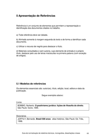 5 Apresentação de Referências


Referência é um conjunto de elementos que permitem a representação e
identificação dos documentos citados no trabalho.


a) Toda referência deve ser datada.

b) Alinhada somente à margem esquerda do texto e de forma a identificar cada
documento.

c) Utilizar o recurso de negrito para destacar o título.

d) Materiais consultados e sem autoria, cujo elemento de entrada é o próprio
título, destacar pelo uso de letras maiúsculas na primeira palavra (com exceção
de artigos).




5.1 Modelos de referências
Os elementos essenciais são: autor(es), título, edição, local, editora e data da
publicação.

                                   Segue exemplos abaixo:


Livros
 BOBBIO, Norberto. O positivismo jurídico: lições de filosofia do direito.
 São Paulo: Ícone, 1995.



Dicionários
 JOFFILY, Bernardo. Brasil 500 anos: atlas histórico. São Paulo: Ed. Três,
 1998.




         Guia de normalização de relatórios técnicos, monografias, dissertações e teses   44
 