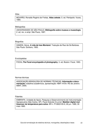 Atlas
 MOURÃO, Ronaldo Rogério de Freitas. Atlas celeste. 5. ed. Petrópolis: Vozes,
 1984.


Bibliografias
 UNIVERSIDADE DE SÃO PAULO. Bibliografia sobre museus e museologia.
 2. ed. rev. e ampl. São Paulo, 1997.




Biografias
 HAMON, Herve. A vida de Ives Montand. Tradução de Raul de Sá Barbosa.
 São Paulo: Siciliano, 1993.




Enciclopédias
 FOCAL.The Focal encyclopedia of photography. 3. ed. Boston: Focal, 1993.




Normas técnicas

 ASSOCIAÇÃO BRASILEIRA DE NORMAS TÉCNICAS. Informação e docu-
 mentação: trabalhos acadêmicos, apresentação: NBR 14724. Rio de Janeiro:
 ABNT, 2005.




Patentes
 EMBRAPA. Unidade de Apoio, Pesquisa e Desenvolvimento de Instrumentação
 Agropecuária (São Carlos, SP). Paulo Estevão Cruvinel. Medidor digital mul-
 tissensor de temperatura para solos. BR n. PI 8903105-9, 26 jun. 1989, 30
 maio 1995.




        Guia de normalização de relatórios técnicos, monografias, dissertações e teses   45
 