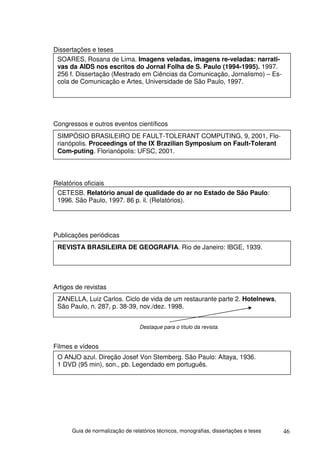 Dissertações e teses
 SOARES, Rosana de Lima. Imagens veladas, imagens re-veladas: narrati-
 vas da AIDS nos escritos do Jornal Folha de S. Paulo (1994-1995). 1997.
 256 f. Dissertação (Mestrado em Ciências da Comunicação, Jornalismo) – Es-
 cola de Comunicação e Artes, Universidade de São Paulo, 1997.




Congressos e outros eventos científicos
 SIMPÓSIO BRASILEIRO DE FAULT-TOLERANT COMPUTING, 9, 2001, Flo-
 rianópolis. Proceedings of the IX Brazilian Symposium on Fault-Tolerant
 Com-puting. Florianópolis: UFSC, 2001.



Relatórios oficiais
 CETESB. Relatório anual de qualidade do ar no Estado de São Paulo:
 1996. São Paulo, 1997. 86 p. il. (Relatórios).




Publicações periódicas
 REVISTA BRASILEIRA DE GEOGRAFIA. Rio de Janeiro: IBGE, 1939.




Artigos de revistas
 ZANELLA, Luiz Carlos. Ciclo de vida de um restaurante parte 2. Hotelnews,
 São Paulo, n. 287, p. 38-39, nov./dez. 1998.


                                 Destaque para o título da revista.


Filmes e vídeos
 O ANJO azul. Direção Josef Von Stemberg. São Paulo: Altaya, 1936.
 1 DVD (95 min), son., pb. Legendado em português.




      Guia de normalização de relatórios técnicos, monografias, dissertações e teses   46
 