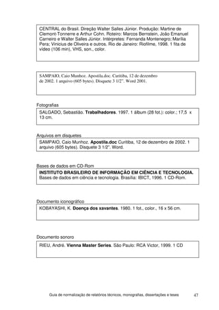 CENTRAL do Brasil. Direção Walter Salles Júnior. Produção: Martine de
 Clemont-Tonnerre e Arthur Cohn. Roteiro: Marcos Bernstein, João Emanuel
 Carneiro e Walter Salles Júnior. Intérpretes: Fernanda Montenegro; Marília
 Pera; Vinicius de Oliveira e outros. Rio de Janeiro: Riofilme, 1998. 1 fita de
 vídeo (106 min), VHS, son., color.




 SAMPAIO, Caio Munhoz. Apostila.doc. Curitiba, 12 de dezembro
 de 2002. 1 arquivo (605 bytes). Disquete 3 1/2”. Word 2001.




Fotografias
 SALGADO, Sebastião. Trabalhadores. 1997. 1 álbum (28 fot.): color.; 17,5 x
 13 cm.



Arquivos em disquetes
 SAMPAIO, Caio Munhoz. Apostila.doc Curitiba, 12 de dezembro de 2002. 1
 arquivo (605 bytes). Disquete 3 1/2”. Word.



Bases de dados em CD-Rom
 INSTITUTO BRASILEIRO DE INFORMAÇÃO EM CIÊNCIA E TECNOLOGIA.
 Bases de dados em ciência e tecnologia. Brasília: IBICT, 1996. 1 CD-Rom.




Documento iconográfico
 KOBAYASHI, K. Doença dos xavantes. 1980. 1 fot., color., 16 x 56 cm.




Documento sonoro
 RIEU, André. Vienna Master Series. São Paulo: RCA Victor, 1999. 1 CD




      Guia de normalização de relatórios técnicos, monografias, dissertações e teses   47
 
