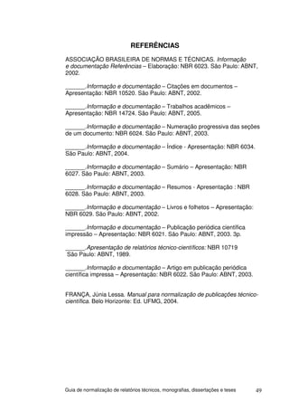 REFERÊNCIAS
ASSOCIAÇÃO BRASILEIRA DE NORMAS E TÉCNICAS. Informação
e documentação Referências – Elaboração: NBR 6023. São Paulo: ABNT,
2002.

______.Informação e documentação – Citações em documentos –
Apresentação: NBR 10520. São Paulo: ABNT, 2002.

______.Informação e documentação – Trabalhos acadêmicos –
Apresentação: NBR 14724. São Paulo: ABNT, 2005.

______.Informação e documentação – Numeração progressiva das seções
de um documento: NBR 6024. São Paulo: ABNT, 2003.

______.Informação e documentação – Índice - Apresentação: NBR 6034.
São Paulo: ABNT, 2004.

______.Informação e documentação – Sumário – Apresentação: NBR
6027. São Paulo: ABNT, 2003.

______.Informação e documentação – Resumos - Apresentação : NBR
6028. São Paulo: ABNT, 2003.

______.Informação e documentação – Livros e folhetos – Apresentação:
NBR 6029. São Paulo: ABNT, 2002.

______.Informação e documentação – Publicação periódica científica
impressão – Apresentação: NBR 6021. São Paulo: ABNT, 2003. 3p.

______.Apresentação de relatórios técnico-científicos: NBR 10719
 São Paulo: ABNT, 1989.

______.Informação e documentação – Artigo em publicação periódica
científica impressa – Apresentação: NBR 6022. São Paulo: ABNT, 2003.


FRANÇA, Júnia Lessa. Manual para normalização de publicações técnico-
científica. Belo Horizonte: Ed. UFMG, 2004.




Guia de normalização de relatórios técnicos, monografias, dissertações e teses   49
 