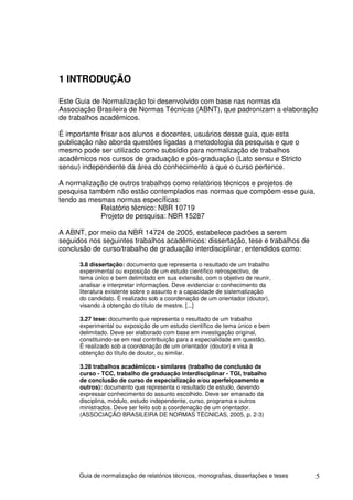 1 INTRODUÇÃO

Este Guia de Normalização foi desenvolvido com base nas normas da
Associação Brasileira de Normas Técnicas (ABNT), que padronizam a elaboração
de trabalhos acadêmicos.

É importante frisar aos alunos e docentes, usuários desse guia, que esta
publicação não aborda questões ligadas a metodologia da pesquisa e que o
mesmo pode ser utilizado como subsídio para normalização de trabalhos
acadêmicos nos cursos de graduação e pós-graduação (Lato sensu e Stricto
sensu) independente da área do conhecimento a que o curso pertence.

A normalização de outros trabalhos como relatórios técnicos e projetos de
pesquisa também não estão contemplados nas normas que compõem esse guia,
tendo as mesmas normas específicas:
            Relatório técnico: NBR 10719
            Projeto de pesquisa: NBR 15287

A ABNT, por meio da NBR 14724 de 2005, estabelece padrões a serem
seguidos nos seguintes trabalhos acadêmicos: dissertação, tese e trabalhos de
conclusão de curso/trabalho de graduação interdisciplinar, entendidos como:

      3.8 dissertação: documento que representa o resultado de um trabalho
      experimental ou exposição de um estudo científico retrospectivo, de
      tema único e bem delimitado em sua extensão, com o objetivo de reunir,
      analisar e interpretar informações. Deve evidenciar o conhecimento da
      literatura existente sobre o assunto e a capacidade de sistematização
      do candidato. É realizado sob a coordenação de um orientador (doutor),
      visando à obtenção do título de mestre. [...]

      3.27 tese: documento que representa o resultado de um trabalho
      experimental ou exposição de um estudo científico de tema único e bem
      delimitado. Deve ser elaborado com base em investigação original,
      constituindo-se em real contribuição para a especialidade em questão.
      É realizado sob a coordenação de um orientador (doutor) e visa à
      obtenção do título de doutor, ou similar.

      3.28 trabalhos acadêmicos - similares (trabalho de conclusão de
      curso - TCC, trabalho de graduação interdisciplinar - TGI, trabalho
      de conclusão de curso de especialização e/ou aperfeiçoamento e
      outros): documento que representa o resultado de estudo, devendo
      expressar conhecimento do assunto escolhido. Deve ser emanado da
      disciplina, módulo, estudo independente, curso, programa e outros
      ministrados. Deve ser feito sob a coordenação de um orientador.
      (ASSOCIAÇÃO BRASILEIRA DE NORMAS TÉCNICAS, 2005, p. 2-3)




      Guia de normalização de relatórios técnicos, monografias, dissertações e teses   5
 