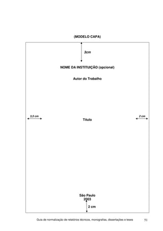 (MODELO CAPA)



                                          3cm



                       NOME DA INSTITUIÇÃO (opcional)


                                 Autor do Trabalho




3,5 cm                                                                               2 cm
                                         Título




                                      São Paulo
                                        2003

                                             2 cm


    Guia de normalização de relatórios técnicos, monografias, dissertações e teses      51
 