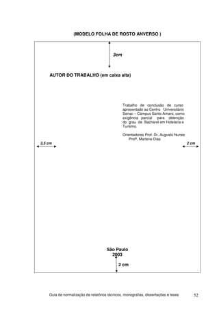 (MODELO FOLHA DE ROSTO ANVERSO )



                                          3cm



    AUTOR DO TRABALHO (em caixa alta)




                                                Trabalho de conclusão de curso
                                                apresentado ao Centro Universitário
                                                Senac – Campus Santo Amaro, como
                                                exigência parcial para obtenção
                                                do grau de Bacharel em Hotelaria e
                                                Turismo.

                                                Orientadores Prof. Dr. Augusto Nunes
                                                    Profª. Marlene Dias
3,5 cm                                                                                 2 cm




                                      São Paulo
                                        2003

                                             2 cm




    Guia de normalização de relatórios técnicos, monografias, dissertações e teses        52
 