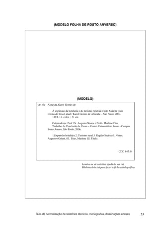 (MODELO FOLHA DE ROSTO ANVERSO)




                                    (MODELO)
 A447e Almeida, Karol Gomes de

              A expansão da hotelaria e do turismo rural na região Sudeste : um
         retrato do Brasil atual / Karol Gomes de Almeida – São Paulo, 2004.
              110 f. : il. color. ; 31 cm

             Orientadores: Prof. Dr. Augusto Nunes e Profa. Marlene Dias
             Trabalho de Conclusão de Curso – Centro Universitário Senac - Campus
         Santo Amaro, São Paulo, 2006.

            1.Expansão hoteleira 2. Turismo rural 3. Região Sudeste I. Nunes,
         Augusto (Orient.) II. Dias, Marlene III. Título.



                                                                           CDD 647.94



                                        Lembre-se de solicitar ajuda de um (a)
                                        Bibliotecário (a) para fazer a ficha catalográfica




Guia de normalização de relatórios técnicos, monografias, dissertações e teses               53
 