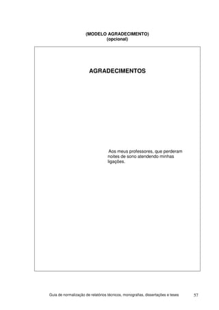 (MODELO AGRADECIMENTO)
                            (opcional)




                       AGRADECIMENTOS




                                    Aos meus professores, que perderam
                                   noites de sono atendendo minhas
                                   ligações.




Guia de normalização de relatórios técnicos, monografias, dissertações e teses   57
 