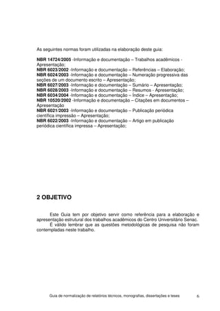 As seguintes normas foram utilizadas na elaboração deste guia:

NBR 14724/2005 -Informação e documentação – Trabalhos acadêmicos -
Apresentação;
NBR 6023/2002 -Informação e documentação – Referências – Elaboração;
NBR 6024/2003 -Informação e documentação – Numeração progressiva das
seções de um documento escrito – Apresentação;
NBR 6027/2003 -Informação e documentação – Sumário – Apresentação;
NBR 6028/2003 -Informação e documentação – Resumos - Apresentação;
NBR 6034/2004 -Informação e documentação – Índice – Apresentação;
NBR 10520/2002 -Informação e documentação – Citações em documentos –
Apresentação
NBR 6021/2003 -Informação e documentação – Publicação periódica
científica impressão – Apresentação;
NBR 6022/2003 -Informação e documentação – Artigo em publicação
periódica científica impressa – Apresentação;




2 OBJETIVO

      Este Guia tem por objetivo servir como referência para a elaboração e
apresentação estrutural dos trabalhos acadêmicos do Centro Universitário Senac.
      É válido lembrar que as questões metodológicas de pesquisa não foram
contempladas neste trabalho.




      Guia de normalização de relatórios técnicos, monografias, dissertações e teses   6
 