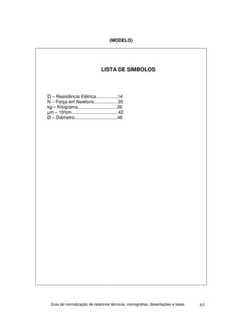 (MODELO)




                                  LISTA DE SÍMBOLOS




  – Resistência Elétrica.................14
N – Força em Newtons...................35
kg – Kilograma...............................39
µm – 10³cm.....................................42
Ø – Diâmetro..................................46




  Guia de normalização de relatórios técnicos, monografias, dissertações e teses   63
 