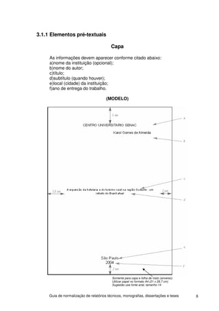 3.1.1 Elementos pré-textuais

                                          Capa

     As informações devem aparecer conforme citado abaixo:
     a)nome da instituição (opcional);
     b)nome do autor;
     c)título;
     d)subtítulo (quando houver);
     e)local (cidade) da instituição;
     f)ano de entrega do trabalho.

                                       (MODELO)




                                          Somente para capa e folha de rosto (anverso).
                                          Utilizar papel no formato A4 (21 x 29,7 cm)
                                          Sugestão use fonte arial, tamanho 14


     Guia de normalização de relatórios técnicos, monografias, dissertações e teses       8
 