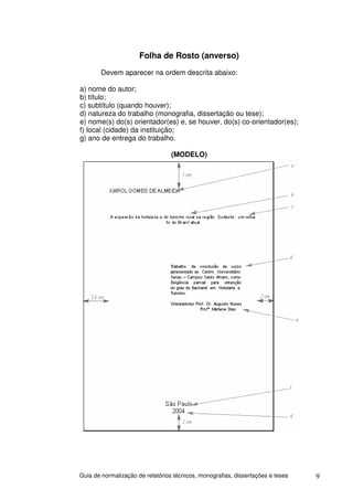 Folha de Rosto (anverso)
        Devem aparecer na ordem descrita abaixo:

a) nome do autor;
b) título;
c) subtítulo (quando houver);
d) natureza do trabalho (monografia, dissertação ou tese);
e) nome(s) do(s) orientador(es) e, se houver, do(s) co-orientador(es);
f) local (cidade) da instituição;
g) ano de entrega do trabalho.

                                  (MODELO)




Guia de normalização de relatórios técnicos, monografias, dissertações e teses   9
 