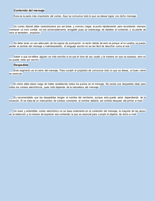 Contenido del mensaje
Esta es la parte más importante del correo. Aquí se comunica todo lo que se desea lograr con dicho mensaje.
Un correo laboral debe caracterizarse por ser breve y conciso. Llegar al punto rápidamente pero recordando siempre
mantener un tono cordial, sin ser extremadamente amigable pues se sobrecarga de detalles el contenido y se pierde de
vista el verdadero propósito.
Se debe tener un uso adecuado de los signos de puntuación, la razón detrás de esto es porque al no usarlos se puede
perder el sentido del mensaje o malinterpretarlo, el lenguaje escrito no es tan fácil de descifrar como el oral.
Saber a qué se refiere alguien es más sencillo si se oye el tono de voz usado y la manera en que se expresa; esto no
se puede notar por escrito.
Despedida
Este segmento es el cierre del mensaje. Para cumplir el propósito de comunicar todo lo que se desea, un buen cierre
es esencial.
El cierre debe darse luego de haber establecido todos los puntos en el mensaje. No existe una despedida ideal para
todos los correos electrónicos, pues todo depende de la naturaleza del mensaje.
Es recomendable que las despedidas tengan el nombre del remitente, aunque esto puede variar dependiendo de la
situación. Si se trata de un intercambio de correos constante, el nombre debería ser omitido después del primer e-mail.
Un buen y entendible correo electrónico no se basa solamente en el contenido del mensaje, la mayoría de las veces
es la redacción y la manera de expresar ese contenido la que es esencial para cumplir el objetivo de dicho e-mail.
 