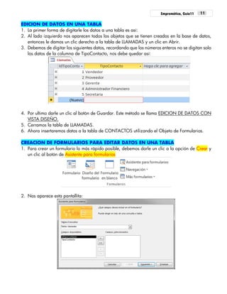 Empremática, Guía11 11
EDICION DE DATOS EN UNA TABLA
1. La primer forma de digitarle los datos a una tabla es así:
2. Al lado izquierdo nos aparecen todos los objetos que se tienen creados en la base de datos,
entonces le damos un clic derecho a la tabla de LLAMADAS y un clic en Abrir.
3. Debemos de digitar los siguientes datos, recordando que los números enteros no se digitan solo
los datos de la columna de TipoContacto, nos debe quedar así:
4. Por ultimo darle un clic al botón de Guardar. Este método se llama EDICION DE DATOS CON
VISTA DISEÑO.
5. Cerramos la tabla de LLAMADAS.
6. Ahora insertaremos datos a la tabla de CONTACTOS utilizando el Objeto de Formularios.
CREACION DE FORMULARIOS PARA EDITAR DATOS EN UNA TABLA
1. Para crear un formulario lo más rápido posible, debemos darle un clic a la opción de Crear y
un clic al botón de Asistente para formularios
2. Nos aparece esta pantallita:
 