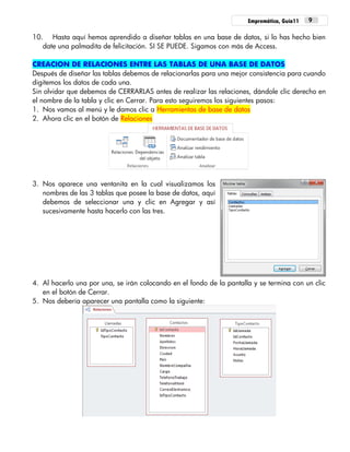 Empremática, Guía11 9
10. Hasta aquí hemos aprendido a diseñar tablas en una base de datos, si lo has hecho bien
date una palmadita de felicitación. SI SE PUEDE. Sigamos con más de Access.
CREACION DE RELACIONES ENTRE LAS TABLAS DE UNA BASE DE DATOS
Después de diseñar las tablas debemos de relacionarlas para una mejor consistencia para cuando
digitemos los datos de cada una.
Sin olvidar que debemos de CERRARLAS antes de realizar las relaciones, dándole clic derecho en
el nombre de la tabla y clic en Cerrar. Para esto seguiremos los siguientes pasos:
1. Nos vamos al menú y le damos clic a Herramientas de base de datos
2. Ahora clic en el botón de Relaciones
3. Nos aparece una ventanita en la cual visualizamos los
nombres de las 3 tablas que posee la base de datos, aquí
debemos de seleccionar una y clic en Agregar y así
sucesivamente hasta hacerlo con las tres.
4. Al hacerlo una por una, se irán colocando en el fondo de la pantalla y se termina con un clic
en el botón de Cerrar.
5. Nos debería aparecer una pantalla como la siguiente:
 