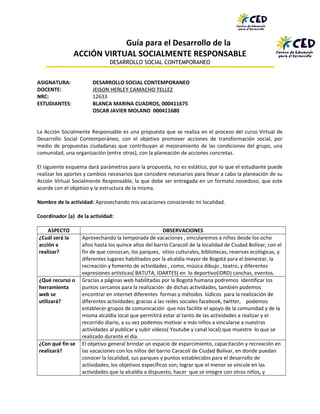 Guía para el Desarrollo de la
ACCIÓN VIRTUAL SOCIALMENTE RESPONSABLE
DESARROLLO SOCIAL CONTEMPORANEO
ASIGNATURA: DESARROLLO SOCIAL CONTEMPORANEO
DOCENTE: JEISON HERLEY CAMACHO TELLEZ
NRC: 12633
ESTUDIANTES: BLANCA MARINA CUADROS, 000411675
OSCAR JAVIER MOLANO 000411680
La Acción Socialmente Responsable es una propuesta que se realiza en el proceso del curso Virtual de
Desarrollo Social Contemporáneo, con el objetivo promover acciones de transformación social, por
medio de propuestas ciudadanas que contribuyan al mejoramiento de las condiciones del grupo, una
comunidad, una organización (entre otras), con la planeación de acciones concretas.
El siguiente esquema dará parámetros para la propuesta, no es estático, por lo que el estudiante puede
realizar los aportes y cambios necesarios que considere necesarios para llevar a cabo la planeación de su
Acción Virtual Socialmente Responsable, la que debe ser entregada en un formato novedoso, que este
acorde con el objetivo y la estructura de la misma.
Nombre de la actividad: Aprovechando mis vacaciones conociendo mi localidad.
Coordinador (a) de la actividad:
ASPECTO OBSERVACIONES
¿Cuál será la
acción a
realizar?
Aprovechando la temporada de vacaciones , vincularemos a niños desde los ocho
años hasta los quince años del barrio Caracolí de la localidad de Ciudad Bolívar, con el
fin de que conozcan, los parques, sitios culturales, bibliotecas, reservas ecológicas, y
diferentes lugares habilitados por la alcaldía mayor de Bogotá para el bienestar, la
recreación y fomento de actividades , como, música dibujo , teatro, y diferentes
expresiones artísticas( BATUTA, IDARTES) en lo deportivo(IDRD) canchas, eventos.
¿Qué recurso o
herramienta
web se
utilizará?
Gracias a páginas web habilitadas por la Bogotá humana podremos identificar los
puntos cercanos para la realización de dichas actividades, también podemos
encontrar en internet diferentes formas y métodos lúdicos para la realización de
diferentes actividades; gracias a las redes sociales facebook, twitter, podemos
establecer grupos de comunicación que nos facilite el apoyo de la comunidad y de la
misma alcaldía local que permitirá estar al tanto de las actividades a realizar y el
recorrido diario, a su vez podemos motivar a más niños a vincularse a nuestras
actividades al publicar y subir videos( Youtube y canal local) que muestre lo que se
realizado durante el día.
¿Con qué fin se
realizará?
El objetivo general brindar un espacio de esparcimiento, capacitación y recreación en
las vacaciones con los niños del barrio Caracolí de Ciudad Bolívar, en donde puedan
conocer la localidad, sus parques y puntos establecidos para el desarrollo de
actividades; los objetivos específicos son; lograr que el menor se vincule en las
actividades que la alcaldía a dispuesto, hacer que se integre con otros niños, y
 