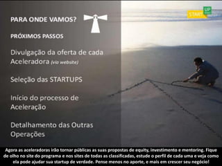 Agora as aceleradoras irão tornar públicas as suas propostas de equity, investimento e mentoring. Fique
de olho no site do programa e nos sites de todas as classificadas, estude o perfil de cada uma e veja como
    ela pode ajudar sua startup de verdade. Pense menos no aporte, e mais em crescer seu negócio!
 