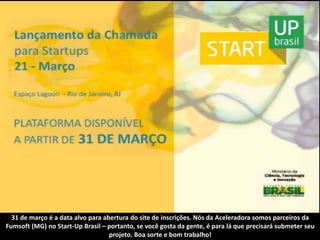 31 de março é a data alvo para abertura do site de inscrições. Nós da Aceleradora somos parceiros da
Fumsoft (MG) no Start-Up Brasil – portanto, se você gosta da gente, é para lá que precisará submeter seu
                                   projeto. Boa sorte e bom trabalho!
 