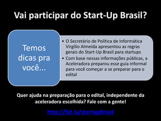 Vai participar do Start-Up Brasil?

                   • O Secretário de Política de Informática
  Temos              Virgílio Almeida apresentou as regras
                     gerais do Start-Up Brasil para startups
 dicas pra         • Com base nessas informações públicas, a
                     Aceleradora preparou esse guia informal
  você...            para você começar a se preparar para o
                     edital



Quer ajuda na preparação para o edital, independente da
        aceleradora escolhida? Fale com a gente!
             http://bit.ly/startupBrasil
 