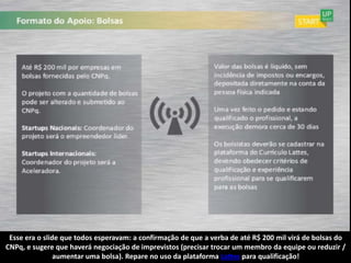 Esse era o slide que todos esperavam: a confirmação de que a verba de até R$ 200 mil virá de bolsas do
CNPq, e sugere que haverá negociação de imprevistos (precisar trocar um membro da equipe ou reduzir /
                aumentar uma bolsa). Repare no uso da plataforma Lattes para qualificação!
 