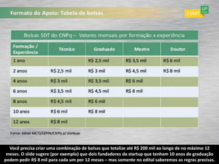 Você precisa criar uma combinação de bolsas que totalize até R$ 200 mil ao longo de no máximo 12
 meses. O slide sugere (por exemplo) que dois fundadores da startup que tenham 10 anos de graduação
podem pedir R$ 8 mil para cada um por 12 meses – mas somente no edital saberemos as regras precisas.
 