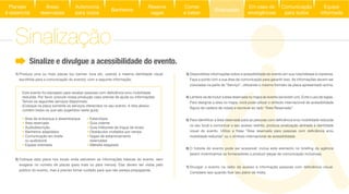 3) Disponibilize informações sobre a acessibilidade do evento em sua nota/release à imprensa.
Faça a ponte com a sua área de comunicação para garantir isso. As informações devem ser
4) Lembre-se de incluir a área reservada no mapa do evento (se existir um). Evite o uso de siglas.
Para designar a área no mapa, você pode utilizar o símbolo internacional de acessibilidade
5)
no seu local e comunicar o seu acesso restrito, produza sinalização alinhada à identidade
6)
(assim incentivamos os fornecedores a produzir peças de comunicação inclusivas).
7)
1) Produza uma ou mais placas (ou banner, lona etc. usando a mesma identidade visual
escolhida para a comunicação do evento), com a seguinte informação:
Sinalize e divulgue a acessibilidade do evento.
reduzida. Por favor, procure nossa produção caso precise de ajuda ou informações.
Temos os seguintes serviços disponíveis:
(Coloque na placa somente os serviços oferecidos no seu evento. A lista abaixo
contém todos os que são sugeridos neste guia):
2) Coloque esta placa nos locais onde estiverem as informações básicas do evento, sem
exagerar no número de placas (para mais ou para menos). Elas devem ser vistas pelo
público do evento, mas é preciso tomar cuidado para que não pareça propaganda.
Área de embarque e desembarque
Área reservada
Audiodescrição
Banheiros adaptados
Comunicação em braile
ou audiobook
Equipe orientada
Estenotipia
Guia vidente
Guia intérprete de língua de sinais
Obstáculos nivelados por rampa
Vagas de estacionamento
reservadas
Website adaptado
Sinalização
Áreas
reservadas
Autonomia
para todos
Banheiros
Reserve
vagas
Comer
e beber
Sinalização
Equipe
informada
Em caso de
emergências
Comunicação
para todos
Planejar
é essencial
 