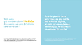 Garanta que elas sejam
bem-vindas ao seu evento.
Nas próximas páginas,
um guia com aprendizados
e orientações para agências
e produtores de eventos.
Você sabia
que existem mais de 15 milhões
severa no Brasil?
O presente guia é resultado de trabalhos de pesquisa que, embora extensos, podem apresentar erros e inconsistências, principalmente em
decorrência da alteração contínua da legislação brasileira, bem como das diferentes leis municipais, estaduais e federais em todo o Brasil.
Assim, as organizações e pessoas que para ele contribuíram, de nenhuma forma serão responsáveis por eventuais erros e inconsistências
no conteúdo deste guia. Ainda neste sentido, tendo em vista as naturais limitações do processo de pesquisa realizado, recomenda-se a todos
De todo modo, em nenhum caso, qualquer colaborador poderá ser responsabilizado por dados e/ou informações disponíveis neste guia,
bem como por quaisquer danos e/ou prejuízos de qualquer natureza decorrentes da utilização de tais dados e informações.
Conforme mencionado anteriormente, o presente guia e/ou seu conteúdo não está isento de erros, e não há qualquer garantia explícita
ou implícita de que será adequado ao objetivo particular dos seus leitores e usuários.
 