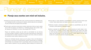 3) Inclua todos os custos referentes à acessibilidade no primeiro orçamento previsto para
o evento. Esses valores devem ser tratados como os outros custos do evento.
4) Selecione locações considerando também o aspecto da acessibilidade, para não ter
surpresas e custos grandes de adaptação depois!
5) Atribua a operação dos itens deste guia a um dos produtores do evento desde o início.
Em geral, não é necessário contratar alguém especialmente para realizar esta tarefa
(a menos que seja um evento de grande porte). A pessoa escolhida deverá ser a mesma
pessoa que permanecerá na área reservada durante o evento (alguém que seja capaz
1)
com mobilidade reduzida. Leia este guia em detalhes, entenda cada ponto de orientação e
tire suas dúvidas ainda nas etapas de pré-produção.
2) Pimeiro passo: aprenda as nomenclaturas corretas: atente para os termos a serem usados
de atividade dentro do padrão considerado normal para o ser humano. Aplica-se a pessoas
movimentar-se, permanente ou temporariamente, gerando redução efetiva da mobilidade,
igual ou superior a sessenta e cinco anos, gestantes, obesos e pessoas com criança de colo.
Planeje seus eventos com mind-set inclusivo.
Planejar é essencial
Áreas
reservadas
Autonomia
para todos
Banheiros
Reserve
vagas
Comer
e beber
Sinalização
Equipe
informada
Em caso de
emergências
Comunicação
para todos
Planejar
é essencial
 