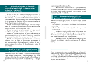 18 19
•	Direito de recorrer a qualquer médico para o assistir, no
caso do empregador ou o seu representante não se encon-
trar presente e haver necessidade de socorro urgente; no
caso da entidade responsável não indicar médico assisten-
te ou renunciar ao direito de o fazer; e no caso de lhe ser
dada alta clínica sem estar curado.
•	Direito a escolher o médico cirurgião nos casos em que
deva ser submetido a intervenção cirúrgica de alto risco e/
ou susceptível de pôr em risco a sua vida.
•	Direito de recusar uma intervenção cirúrgica quando
esta for susceptível de pôr em risco a sua vida.
•	Direito de não se conformar e contestar as resoluções
do médico assistente ou de quem legalmente o substitui
(ou seja o direito de ouvir uma outra opinião clínica).
•	Direito a receber, em qualquer momento, a seu reque-
rimento, cópia de todos os documentos respeitantes ao
seu processo clínico, designadamente o boletim de alta e
os exames complementares de diagnóstico em poder da
seguradora.
Sem prejuízo dos seus direitos, o sinistrado deve submeter-
-se a todos os tratamentos e observar todas as prescrições
clínicas e cirúrgicas do médico designado pela entidade res-
ponsável necessárias à cura da lesão ou doença e à recupe-
XVI 	 Que direitos assistem ao sinistrado
em matéria de assistência clínica e durante o
período de tratamento?
(artigos28º,nº2,30º,nº3,32º,33ºe36º)
XVII Quais os deveres do sinistrado durante
o período de tratamento? (artigo 30º, nºs 1 e 2)
ração da capacidade de trabalho.
	 No caso de a incapacidade ou o agravamento do
dano resultarem da recusa injustificada ou da não obser-
vância das prescrições médicas, a indemnização devida
pode ser reduzida ou excluída.
O fornecimento ou pagamento de transportes e estada
abrange:
•	Deslocações e permanência necessárias à observação e
tratamento;
•	Deslocações e permanência necessárias à comparência
a actos judiciais.
	 Quando o sinistrado for menor de 16 anos5
, ou
quando a natureza da lesão ou doença ou outras circuns-
tâncias especiais o exijam, os transportes e estada são tam-
bém fornecidos/pagos a um acompanhante.
	 Os transportes e estada devem obedecer às con-
dições de comodidade impostas pela natureza da lesão ou
doença.
XVIII 	 Quais os direitos do sinistrado
quanto a transportes e estada? (artigo 39º)
5
Aplica-se nas situações em que o menor de 16 anos que tenha concluí-
do a escolaridade obrigatória pode prestar trabalhos leves, nos termos
previstos no artigo 68º, nº 3 do Código do Trabalho e, ainda, no caso
dos menores autorizados a participar em actividades culturais, artís-
ticas ou publicitárias nos termos previstos nos artigos 2º a 10º da Lei
105/2009, de 14 de Setembro.
 