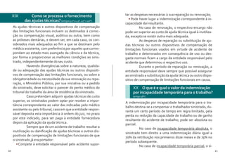 20 21
As ajudas técnicas e outros dispositivos de compensação
das limitações funcionais incluem os destinados à correc-
ção ou compensação visual, auditiva ou outra, bem como
as próteses dentárias, e devem ser, em cada caso, os con-
siderados mais adequados ao fim a que se destinam pelo
médico assistente, com preferência por aqueles que corres-
pondam ao estado mais avançado da ciência e da técnica,
por forma a proporcionar as melhores condições ao sinis-
trado, independentemente do seu custo.
	 Havendo divergências sobre a natureza, qualida-
de ou adequação das ajudas técnicas ou outros dispositi-
vos de compensação das limitações funcionais, ou sobre a
obrigatoriedade ou necessidade da sua renovação ou repa-
ração, o Ministério Público, por sua iniciativa ou a pedido
do sinistrado, deve solicitar o parecer do perito médico do
tribunal do trabalho da área de residência do sinistrado.
	 Caso pretendam adquirir ajudas técnicas de custo
superior, os sinistrados podem optar por receber a impor-
tância correspondente ao valor das indicadas pelo médico
assistente ou pelo tribunal, caso em que a entidade respon-
sável deposita esta importância à ordem do juiz, no prazo
por este indicado, para ser paga à entidade fornecedora
depois da aplicação da ajuda técnica.
	 Sempre que de um acidente de trabalho resultar a
inutilização ou danificação de ajudas técnicas e outros dis-
positivos de compensação de limitações funcionais de que
o sinistrado já era portador:
•	Compete à entidade responsável pelo acidente supor-
XIX 	 Como se processa o fornecimento
das ajudas técnicas?(artigos 41º a 43º, 45º e 46º)
tar as despesas necessárias à sua reparação ou renovação;
•	Pode haver lugar a indemnização correspondente à in-
capacidade daí resultante.
	 No caso de renovação, o respectivo encargo não
pode ser superior ao custo de ajuda técnica igual à inutiliza-
da, excepto se existir outra mais adequada.
	 As despesas de reparação ou substituição de aju-
das técnicas ou outros dispositivos de compensação de
limitações funcionais usados em virtude de acidente de
trabalho e deteriorados em consequência de uso ou des-
gaste normais ficam a cargo da entidade responsável pelo
acidente que determinou o respectivo uso.
	 Durante o período de reparação ou renovação, a
entidade responsável deve sempre que possível assegurar
ao sinistrado a substituição da ajuda técnica ou outro dispo-
sitivo de compensação de limitações funcionais em causa.
XX O que é e qual o valor da indemnização
por incapacidade temporária para o trabalho?
(artigo 48º)
A indemnização por incapacidade temporária para o tra-
balho destina-se a compensar o trabalhador sinistrado, du-
rante um certo período de tempo em regra limitado, pela
perda ou redução da capacidade de trabalho ou de ganho
resultante do acidente de trabalho; pode ser absoluta ou
parcial.
	 No caso de incapacidade temporária absoluta, o
sinistrado tem direito a uma indemnização diária igual a
70% da retribuição nos primeiros doze meses e de 75% no
período subsequente.
	 No caso de incapacidade temporária parcial, o si-
 