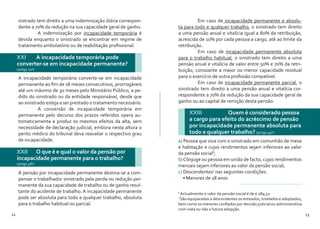 22 23
nistrado tem direito a uma indemnização diária correspon-
dente a 70% da redução na sua capacidade geral de ganho.
	 A indemnização por incapacidade temporária é
devida enquanto o sinistrado se encontrar em regime de
tratamento ambulatório ou de reabilitação profissional.
A incapacidade temporária converte-se em incapacidade
permanente ao fim de 18 meses consecutivos, prorrogáveis
até um máximo de 30 meses pelo Ministério Público, a pe-
dido do sinistrado ou da entidade responsável, desde que
ao sinistrado esteja a ser prestado o tratamento necessário.
	 A conversão de incapacidade temporária em
permanente pelo decurso dos prazos referidos opera au-
tomaticamente e produz os mesmos efeitos da alta, sem
necessidade de declaração judicial, embora nesta altura o
perito médico do tribunal deva reavaliar o respectivo grau
de incapacidade.
A pensão por incapacidade permanente destina-se a com-
pensar o trabalhador sinistrado pela perda ou redução per-
manente da sua capacidade de trabalho ou de ganho resul-
tante do acidente de trabalho. A incapacidade permanente
pode ser absoluta para todo e qualquer trabalho, absoluta
para o trabalho habitual ou parcial.
XXI 	 A incapacidade temporária pode
converter-se em incapacidade permanente?
(artigo 22º)
XXII 	 O que é e qual o valor da pensão por
incapacidade permanente para o trabalho?
(artigo 48º)
	 Em caso de incapacidade permanente e absolu-
ta para todo e qualquer trabalho, o sinistrado tem direito
a uma pensão anual e vitalícia igual a 80% da retribuição,
acrescida de 10% por cada pessoa a cargo, até ao limite da
retribuição.
	 Em caso de incapacidade permanente absoluta
para o trabalho habitual, o sinistrado tem direito a uma
pensão anual e vitalícia de valor entre 50% e 70% da retri-
buição, consoante a maior ou menor capacidade residual
para o exercício de outra profissão compatível.
	 Em caso de incapacidade permanente parcial, o
sinistrado tem direito a uma pensão anual e vitalícia cor-
respondente a 70% da redução da sua capacidade geral de
ganho ou ao capital de remição desta pensão.
XXIII 	 	 Quem é considerado pessoa
a cargo para efeito do acréscimo de pensão
por incapacidade permanente absoluta para
todo e qualquer trabalho? (artigo 49º)
a) Pessoa que viva com o sinistrado em comunhão de mesa
e habitação e cujos rendimentos sejam inferiores ao valor
da pensão social6
;
b)Cônjuge ou pessoa em união de facto, cujos rendimentos
mensais sejam inferiores ao valor da pensão social;
c) Descendentes7
nas seguintes condições:
•	Menores de 18 anos
6
Actualmente o valor da pensão social é de € 189,52
7
São equiparados a descendentes os enteados, tutelados e adoptados,
bem como os menores confiados por decisão judicial ou administrativa
com vista ou não a futura adopção.
 
