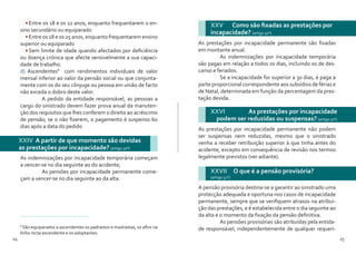 24 25
•	Entre os 18 e os 22 anos, enquanto frequentarem o en-
sino secundário ou equiparado
•	Entre os 18 e os 25 anos, enquanto frequentarem ensino
superior ou equiparado
•	Sem limite de idade quando afectados por deficiência
ou doença crónica que afecte sensivelmente a sua capaci-
dade de trabalho.
d) Ascendentes8
com rendimentos individuais de valor
mensal inferior ao valor da pensão social ou que conjunta-
mente com os do seu cônjuge ou pessoa em união de facto
não exceda o dobro deste valor.
	 A pedido da entidade responsável, as pessoas a
cargo do sinistrado devem fazer prova anual da manuten-
ção dos requisitos que lhes conferem o direito ao acréscimo
de pensão; se o não fizerem, o pagamento é suspenso 60
dias após a data do pedido
8
São equiparados a ascendentes os padrastos e madrastas, os afins na
linha recta ascendente e os adoptantes.
As indemnizações por incapacidade temporária começam
a vencer-se no dia seguinte ao do acidente;
	 As pensões por incapacidade permanente come-
çam a vencer-se no dia seguinte ao da alta.
XXIV A partir de que momento são devidas
as prestações por incapacidade? (artigo 50º)
XXV 	 Como são fixadas as prestações por
incapacidade? (artigo 50º)
XXVI 	 As prestações por incapacidade
podem ser reduzidas ou suspensas? (artigo 51º)
As prestações por incapacidade permanente são fixadas
em montante anual.
	 As indemnizações por incapacidade temporária
são pagas em relação a todos os dias, incluindo os de des-
canso e feriados.
	 Se a incapacidade for superior a 30 dias, é paga a
parte proporcional correspondente aos subsídios de férias e
de Natal, determinada em função da percentagem da pres-
tação devida.
As prestações por incapacidade permanente não podem
ser suspensas nem reduzidas, mesmo que o sinistrado
venha a receber retribuição superior à que tinha antes do
acidente, excepto em consequência de revisão nos termos
legalmente previstos (ver adiante).
XXVII 	 O que é a pensão provisória?
(artigo 52º)
A pensão provisória destina-se a garantir ao sinistrado uma
protecção adequada e oportuna nos casos de incapacidade
permanente, sempre que se verifiquem atrasos na atribui-
ção das prestações, e é estabelecida entre o dia seguinte ao
da alta e o momento da fixação da pensão definitiva.
	 As pensões provisórias são atribuídas pela entida-
de responsável, independentemente de qualquer requeri-
 