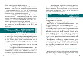 26 27
mento do sinistrado ou despacho judicial.
	 A pensão provisória por incapacidade permanen-
te inferior a 30% é calculada nos termos correspondentes
à incapacidade permanente, com base na desvalorização
definida pelo médico assistente e na retribuição mínima
mensal garantida (isto é, o salário mínimo).
	 A pensão provisória por incapacidade permanen-
te igual ou superior a 30% é de valor igual ao valor mensal
da indemnização por incapacidade temporária parcial, ten-
do como base a desvalorização definida pelo médico assis-
tente e a retribuição mínima mensal garantida.
	 Os montantes pagos a título de pensão provisória
são considerados no momento da fixação das prestações
definitivas.
XXVIII 	 O que é e qual o montante da
prestação suplementar para assistência a
terceira pessoa? (artigos 53º a 55º)
Esta prestação suplementar é atribuída quando o sinistra-
do, afectado de incapacidade permanente para o trabalho
em consequência da lesão resultante do acidente, não pode
por si só prover à satisfação das suas necessidades básicas
diárias, carecendo da assistência permanente de outra
pessoa.
	 Para este efeito, a assistência pode ser prestada
por um familiar do sinistrado.
	 Esta pensão suplementar para assistência a ter-
ceira pessoa é fixada em montante mensal e tem como
limite máximo o valor do 1,1 IAS (Indexante dos Apoios So-
ciais), sendo actualizada anualmente na mesma percenta-
gem que este indexante.
	 Esta prestação suplementar suspende-se sempre
que o sinistrado esteja em situação de internamento hospi-
talar (ou em outro estabelecimento de saúde) por período
superior a 30 dias e durante o tempo que os custos corram
por conta da entidade responsável.
Em caso de morte é devida pensão aos seguintes familiares
ou equiparados do sinistrado:
•	Cônjuge ou pessoa em união de facto9
;
•	Ex-cônjuge ou cônjuge judicialmente separado à data
da morte do sinistrado e com direito a alimentos;
•	Filhos, incluindo nascituros, adoptados e enteados,
desde que, quanto a estes, o sinistrado estivesse obrigado
a prestar alimentos, até completarem 18, 22 ou 25 anos e
enquanto frequentarem, respectivamente, o ensino secun-
dário ou equiparado ou o ensino superior ou equiparado,
ou sem limite de idade se estiverem afectados por doença
crónica ou deficiência que afecte sensivelmente a sua capa-
cidade para o trabalho;
•	Ascendentes que, à data da morte do sinistrado, dispo-
nham de rendimentos individuais de valor mensal inferior
ao valor da pensão social ou que, conjuntamente com os do
seu cônjuge ou pessoa em união de facto, não excedam o
dobro deste valor;
XXIX 	 Quem tem direito à pensão por
morte? (artigo 57º)
9
Para os efeitos da lei da reparação por acidentes de trabalho, consi-
dera-se união de facto a situação em que as pessoas vivam há mais de
dois anos em condições análogas às dos cônjuges.
 